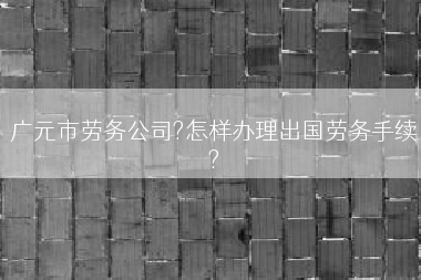 广元市劳务公司?怎样办理出国劳务手续?