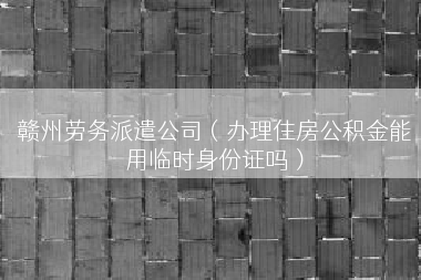 赣州劳务派遣公司（办理住房公积金能用临时身份证吗）