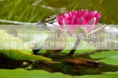 南京劳务纠纷律师(人在南京工作，劳务派遣公司却要交外地社保，是否合理？)