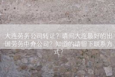 大连劳务公司转让？请问大连最好的出国劳务中介公司？知道的请留下联系方式？