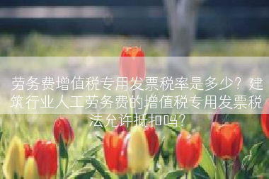 劳务费增值税专用发票税率是多少？建筑行业人工劳务费的增值税专用发票税法允许抵扣吗？