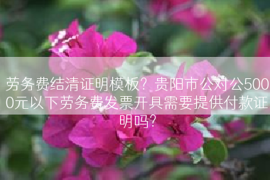 劳务费结清证明模板？贵阳市公对公5000元以下劳务费发票开具需要提供付款证明吗？