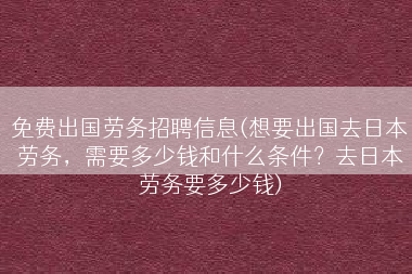 免费出国劳务招聘信息(想要出国去日本劳务，需要多少钱和什么条件？去日本劳务要多少钱)