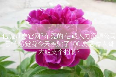 信诚证券官网?东莞的 信诚人力资源公司怎样 感觉我今天被骗了100诶 各位大哥大姐支个招啊?