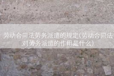 劳动合同法劳务派遣的规定(劳动合同法对劳务派遣的作用是什么)
