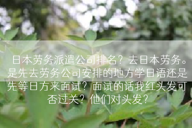 日本劳务派遣公司排名？去日本劳务。是先去劳务公司安排的地方学日语还是先等日方来面试？面试的话我红头发可否过关？他们对头发？