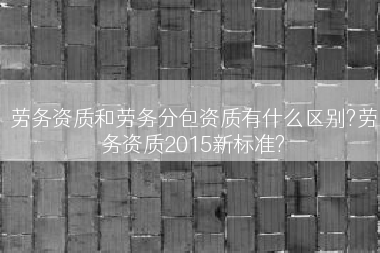 劳务资质和劳务分包资质有什么区别?劳务资质2015新标准?