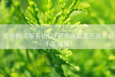 劳务购买服务协议?劳务派遣是否就可以不买社保?