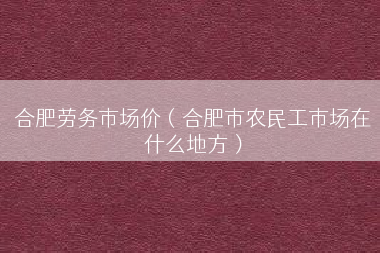 合肥劳务市场价（合肥市农民工市场在什么地方）