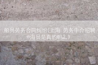 船员劳务合同纠纷(上海  劳务中介招聘海员是真的吗？)