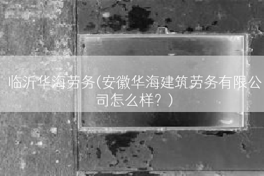 临沂华海劳务(安徽华海建筑劳务有限公司怎么样？)