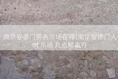 南京安德门劳务市场在哪(南京安德门人才市场 几点结束?)