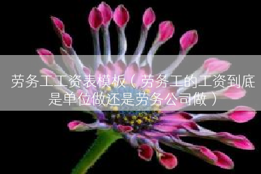 劳务工工资表模板（劳务工的工资到底是单位做还是劳务公司做）
