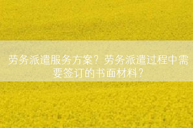 劳务派遣服务方案？劳务派遣过程中需要签订的书面材料？