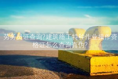 劳务员证查询?建筑施工特种作业操作资格证怎么查询真伪?