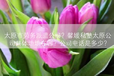 太原市劳务派遣公司？馨媛私塾太原公司具体地地在哪？公司电话是多少？