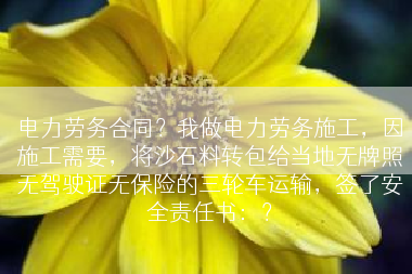 电力劳务合同？我做电力劳务施工，因施工需要，将沙石料转包给当地无牌照无驾驶证无保险的三轮车运输，签了安全责任书：？
