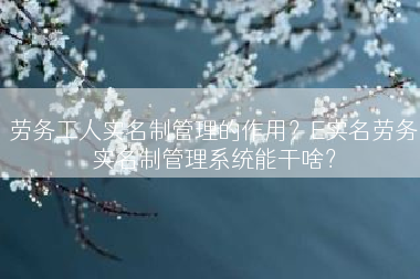 劳务工人实名制管理的作用？E实名劳务实名制管理系统能干啥？