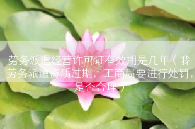 劳务派遣经营许可证有效期是几年（我劳务派遣资质过期，工商局要进行处罚，是否合理）