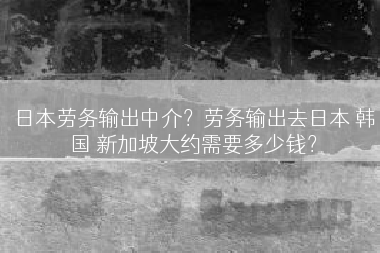 日本劳务输出中介？劳务输出去日本 韩国 新加坡大约需要多少钱？