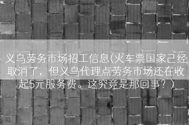 义乌劳务市场招工信息(火车票国家己经取消了，但义乌代理点劳务市场还在收起5元服务费。这究竟是那回事？)
