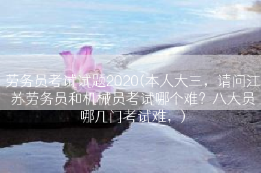 劳务员考试试题2020(本人大三，请问江苏劳务员和机械员考试哪个难？八大员哪几门考试难，)