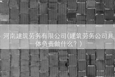 河南建筑劳务有限公司(建筑劳务公司具体负责做什么？)