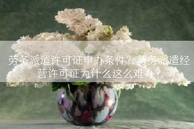 劳务派遣许可证申办条件？劳务派遣经营许可证为什么这么难办？