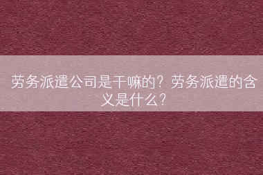 劳务派遣公司是干嘛的？劳务派遣的含义是什么？