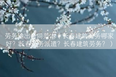 劳务输出合同范本（长春建筑劳务哪家好？长春劳务派遣？长春建筑劳务？）