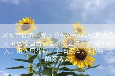 浏阳市经济开发区劳务公司(谁知道 大连开发区盛国劳务公司怎么样？。 骗不骗人。用不用花钱。 在有没有。别的好点的劳务公)