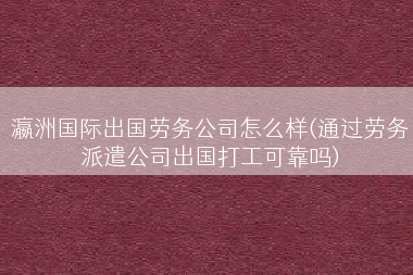 瀛洲国际出国劳务公司怎么样(通过劳务派遣公司出国打工可靠吗)