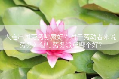 大连出国劳务哪家好？对于劳动者来说劳务外包与劳务派遣哪个好？