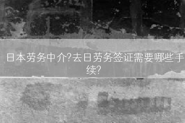 日本劳务中介?去日劳务签证需要哪些手续?