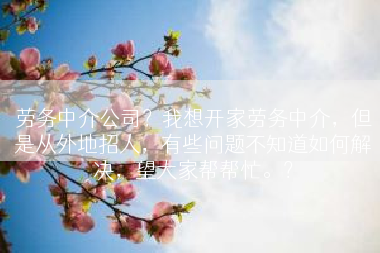 劳务中介公司？我想开家劳务中介，但是从外地招人，有些问题不知道如何解决，望大家帮帮忙。？