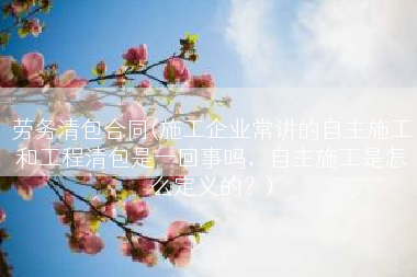 劳务清包合同(施工企业常讲的自主施工和工程清包是一回事吗，自主施工是怎么定义的？)