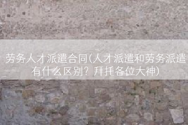 劳务人才派遣合同(人才派遣和劳务派遣有什么区别？拜托各位大神)