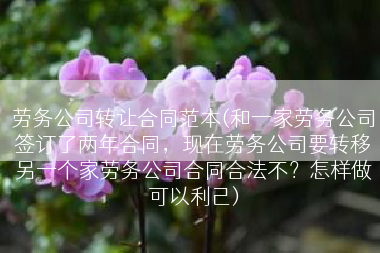 劳务公司转让合同范本(和一家劳务公司签订了两年合同，现在劳务公司要转移另一个家劳务公司合同合法不？怎样做可以利己)