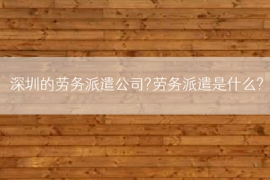 深圳的劳务派遣公司?劳务派遣是什么?