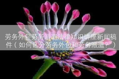 劳务外包劳务派遣法律知识讲座新闻稿件（如何区分劳务外包和劳务派遣？）
