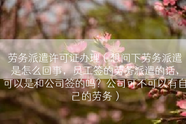 劳务派遣许可证办理（想问下劳务派遣是怎么回事，员工签的劳务派遣的话，可以是和公司签的吗？公司可不可以有自己的劳务）