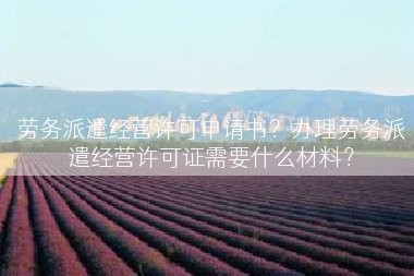 劳务派遣经营许可申请书？办理劳务派遣经营许可证需要什么材料？