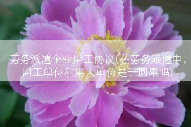 劳务派遣企业用工协议(在劳务派遣中，用工单位和用人单位是一回事吗)