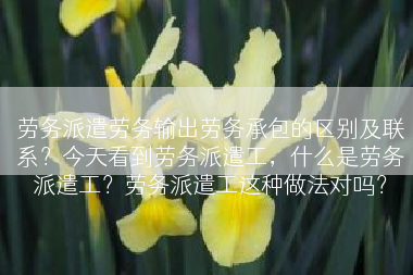 劳务派遣劳务输出劳务承包的区别及联系？今天看到劳务派遣工，什么是劳务派遣工？劳务派遣工这种做法对吗？