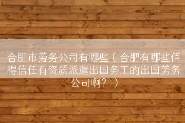 合肥市劳务公司有哪些（合肥有哪些值得信任有资质派遣出国务工的出国劳务公司啊？）