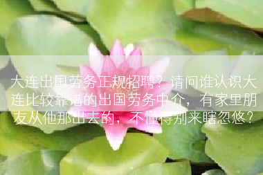 大连出国劳务正规招聘？请问谁认识大连比较靠谱的出国劳务中介，有家里朋友从他那出去的，不懂得别来瞎忽悠？