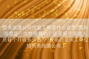 劳务派遣公司代发工资是什么意思(劳务派遣是一次性收费的？还是每个派遣人员每个月收多少钱???我指的是用工单位给劳务派遣公司.)