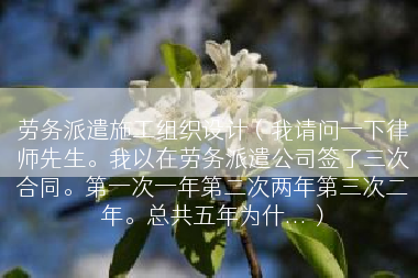 劳务派遣施工组织设计（我请问一下律师先生。我以在劳务派遣公司签了三次合同。第一次一年第二次两年第三次二年。总共五年为什...）
