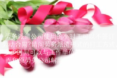 劳务派遣公司使用的小时工可以不签订劳动合同?请问劳务派遣形式的打工方式，多少时间可以与工作单位签订劳动合同，而和原劳务公司解除关联（备注:我应?