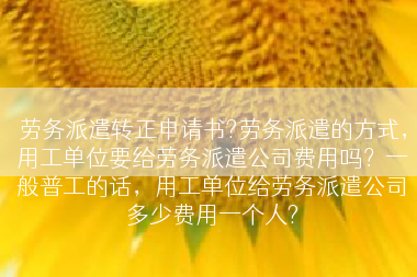 劳务派遣转正申请书?劳务派遣的方式，用工单位要给劳务派遣公司费用吗？一般普工的话，用工单位给劳务派遣公司多少费用一个人?